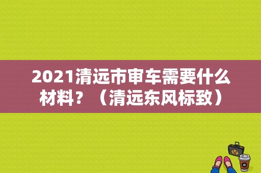 2021清远市审车需要什么材料？（清远东风标致）-图1
