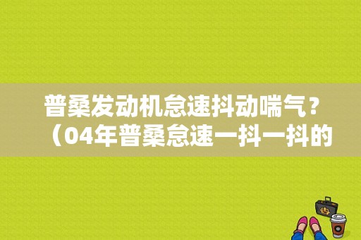 普桑发动机怠速抖动喘气？（04年普桑怠速一抖一抖的什么故障）-图1