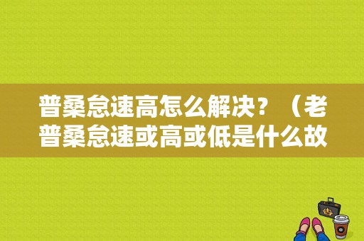 普桑怠速高怎么解决？（老普桑怠速或高或低是什么故障）-图1