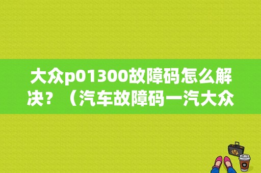 大众p01300故障码怎么解决？（汽车故障码一汽大众 P0130）-图1