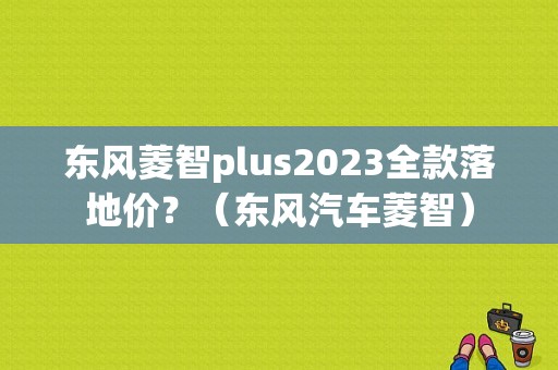 东风菱智plus2023全款落地价？（东风汽车菱智）-图1