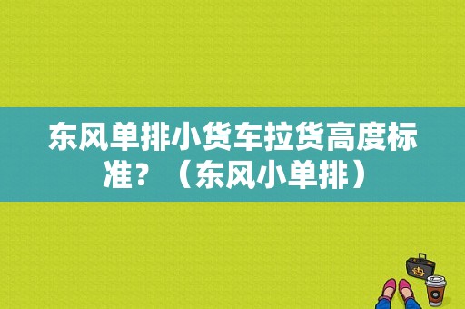 东风单排小货车拉货高度标准？（东风小单排）-图1