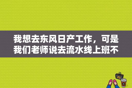 我想去东风日产工作，可是我们老师说去流水线上班不好，你们觉得呢？（武汉东风吧）-图1