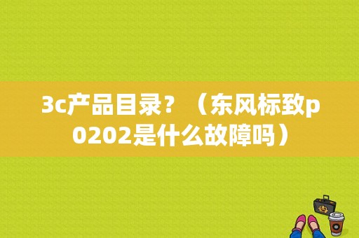 3c产品目录？（东风标致p0202是什么故障吗）-图1