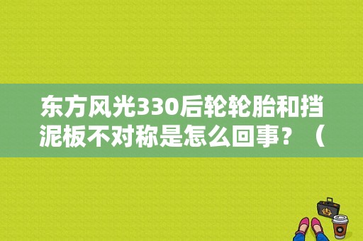 东方风光330后轮轮胎和挡泥板不对称是怎么回事？（东风风光330挡泥板）-图1