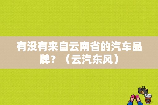 有没有来自云南省的汽车品牌？（云汽东风）-图1
