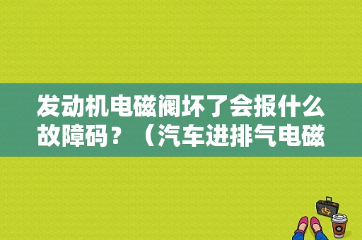 发动机电磁阀坏了会报什么故障码？（汽车进排气电磁阀故障码是什么）-图1