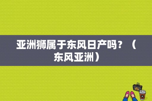 亚洲狮属于东风日产吗？（东风亚洲）-图2