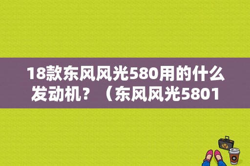 18款东风风光580用的什么发动机？（东风风光58015t）-图2