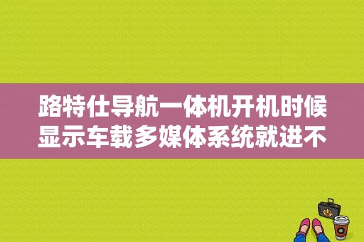 路特仕导航一体机开机时候显示车载多媒体系统就进不了，怎么办?请高手指教谢谢？（路特仕品牌导航一体机常见故障排除）-图1