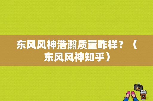 东风风神浩瀚质量咋样？（东风风神知乎）-图1