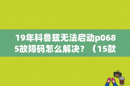 19年科鲁兹无法启动p0685故障码怎么解决？（15款科鲁兹打不着火 故障码）-图1