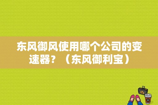 东风御风使用哪个公司的变速器？（东风御利宝）