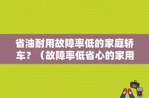 省油耐用故障率低的家庭轿车？（故障率低省心的家用轿车有哪些）-图1