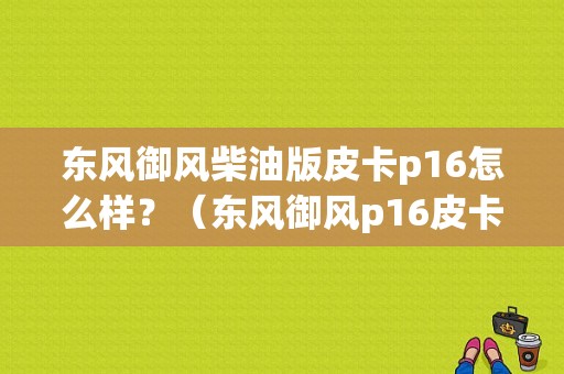 东风御风柴油版皮卡p16怎么样？（东风御风p16皮卡）-图1