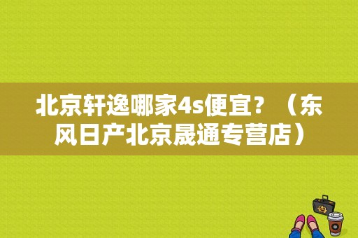 北京轩逸哪家4s便宜？（东风日产北京晟通专营店）-图1