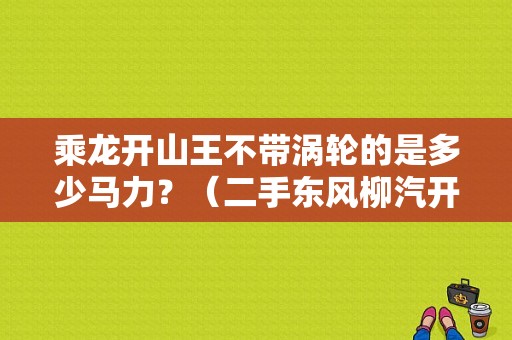 乘龙开山王不带涡轮的是多少马力？（二手东风柳汽开山王）-图1