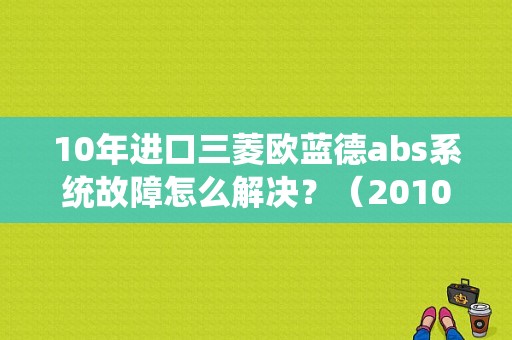 10年进口三菱欧蓝德abs系统故障怎么解决？（2010年欧蓝德故障）-图1