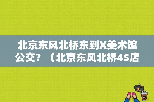北京东风北桥东到X美术馆公交？（北京东风北桥4S店）-图1