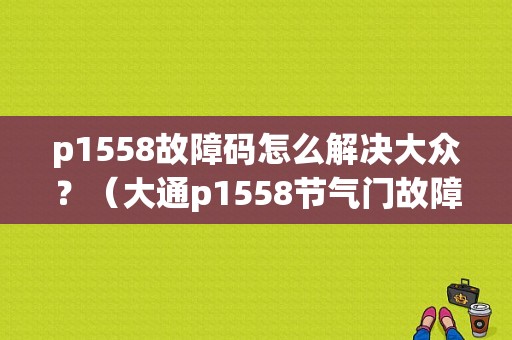 p1558故障码怎么解决大众？（大通p1558节气门故障）-图1