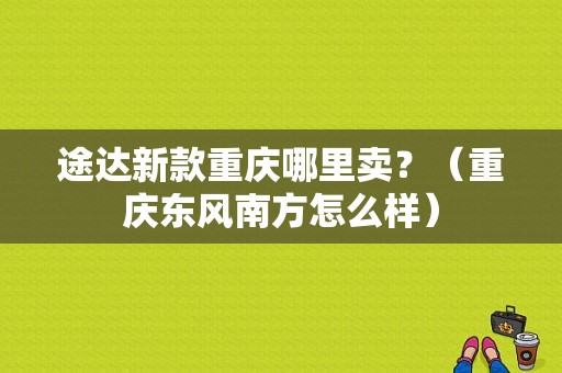 途达新款重庆哪里卖？（重庆东风南方怎么样）-图1