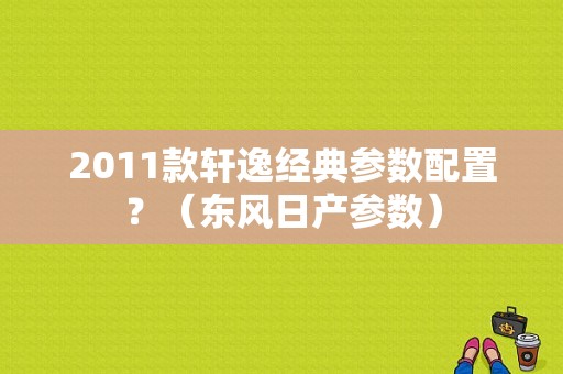 2011款轩逸经典参数配置？（东风日产参数）-图1