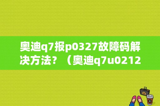 奥迪q7报p0327故障码解决方法？（奥迪q7u021200故障码）-图1
