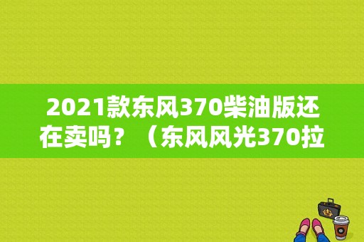 2021款东风370柴油版还在卖吗？（东风风光370拉货）-图1