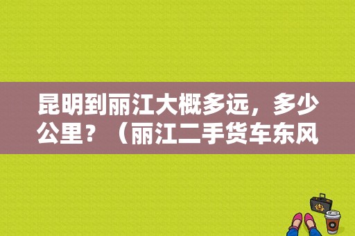 昆明到丽江大概多远，多少公里？（丽江二手货车东风王）-图1