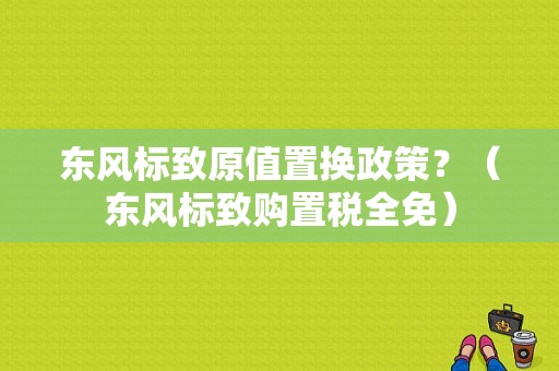 东风标致原值置换政策？（东风标致购置税全免）-图1