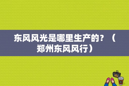 东风风光是哪里生产的？（郑州东风风行）-图1