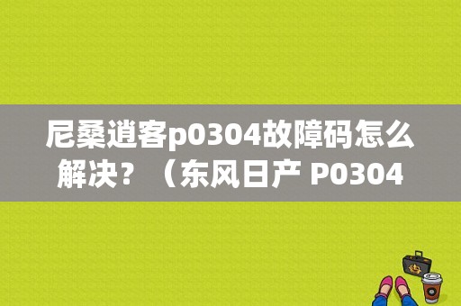尼桑逍客p0304故障码怎么解决？（东风日产 P0304）-图1