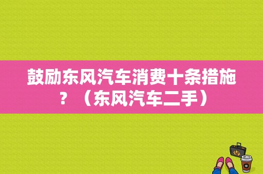 鼓励东风汽车消费十条措施？（东风汽车二手）-图2