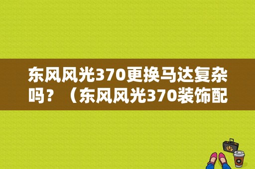 东风风光370更换马达复杂吗？（东风风光370装饰配件）-图1