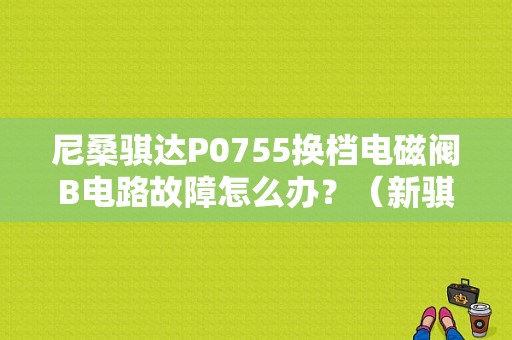 尼桑骐达P0755换档电磁阀B电路故障怎么办？（新骐达电磁阀故障）-图1