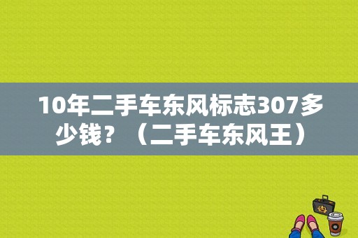 10年二手车东风标志307多少钱？（二手车东风王）-图1