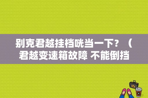 别克君越挂档咣当一下？（君越变速箱故障 不能倒挡）-图1