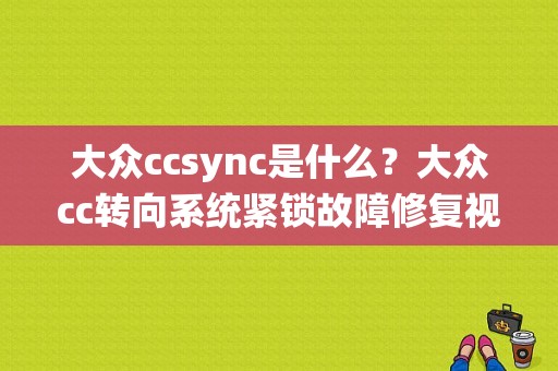 大众ccsync是什么？大众cc转向系统紧锁故障修复视频-图1
