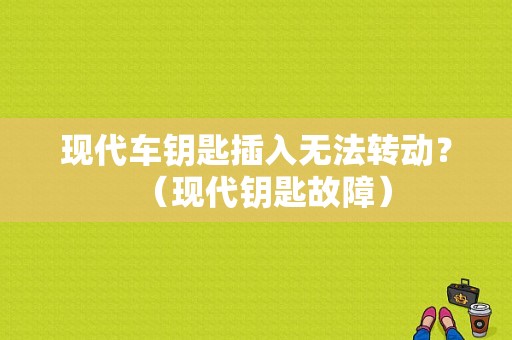 现代车钥匙插入无法转动？（现代钥匙故障）-图1