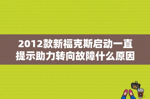 2012款新福克斯启动一直提示助力转向故障什么原因？（2012新福克斯 方向盘助力故障）-图1