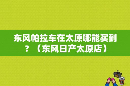东风帕拉车在太原哪能买到？（东风日产太原店）-图1