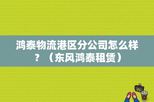 鸿泰物流港区分公司怎么样？（东风鸿泰租赁）-图1