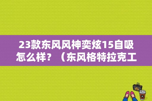 23款东风风神奕炫15自吸怎么样？（东风格特拉克工资待遇）