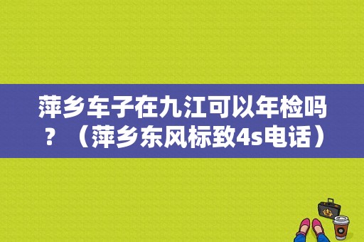 萍乡车子在九江可以年检吗？（萍乡东风标致4s电话）