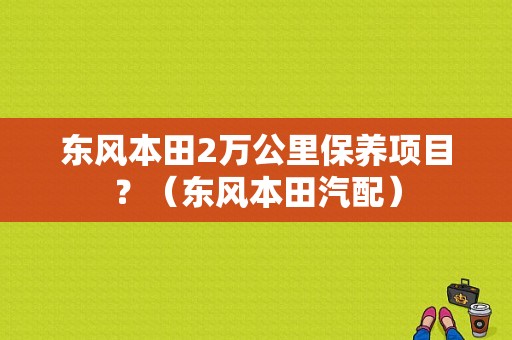 东风本田2万公里保养项目？（东风本田汽配）