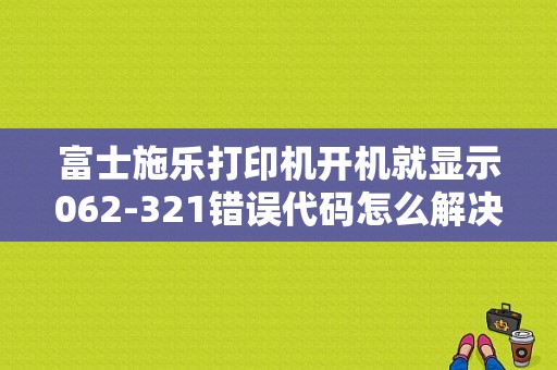 富士施乐打印机开机就显示062-321错误代码怎么解决？2311是什么故障码-图1