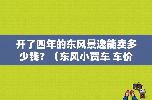 开了四年的东风景逸能卖多少钱？（东风小贺车 车价）-图1