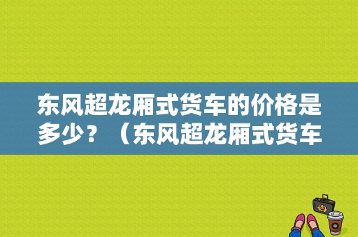 东风超龙厢式货车的价格是多少？（东风超龙厢式货车报价）-图1