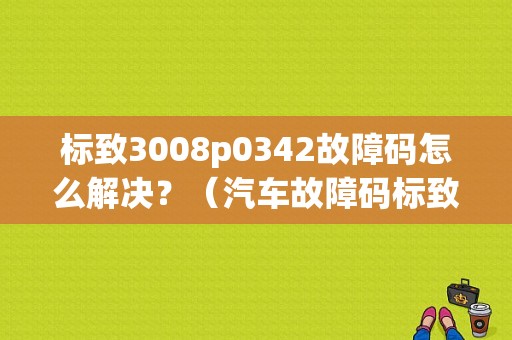 标致3008p0342故障码怎么解决？（汽车故障码标致 P0342）