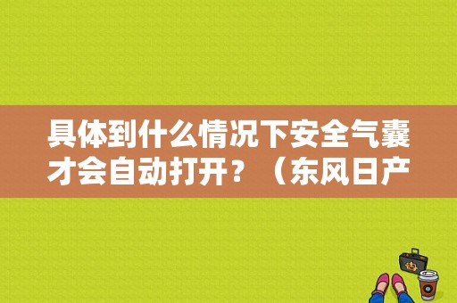 具体到什么情况下安全气囊才会自动打开？（东风日产培训网）-图1